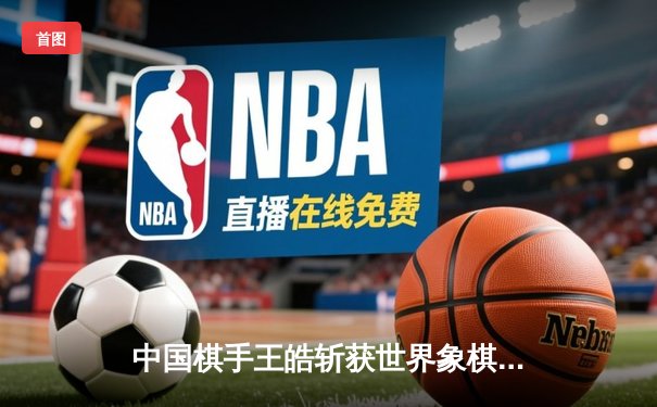 中国棋手王皓斩获世界象棋锦标赛冠军，亚洲力量再登巅峰