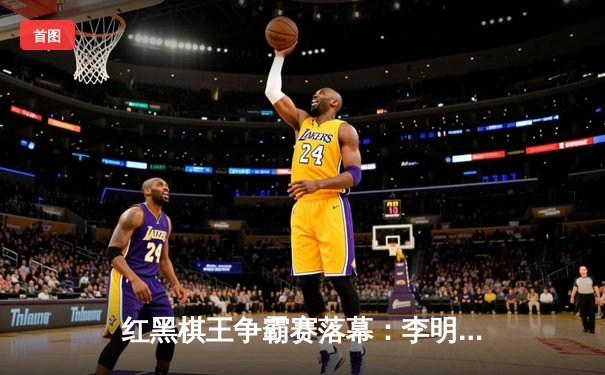 红黑棋王争霸赛落幕：李明险胜张强加冕年度总冠军