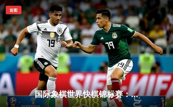 国际象棋世界快棋锦标赛：卡尔森绝地反击卫冕成功，中国棋手丁立人创历史最佳